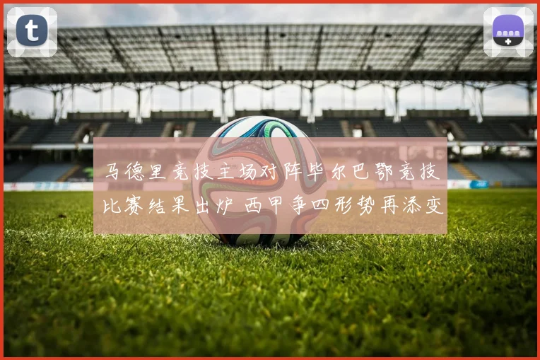 马德里竞技主场对阵毕尔巴鄂竞技比赛结果出炉 西甲争四形势再添变数